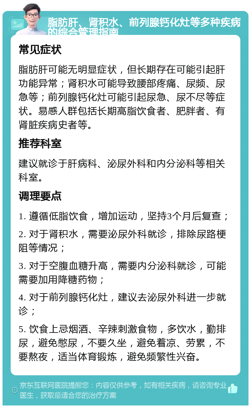 脂肪肝、肾积水、前列腺钙化灶等多种疾病的综合管理指南 常见症状 脂肪肝可能无明显症状，但长期存在可能引起肝功能异常；肾积水可能导致腰部疼痛、尿频、尿急等；前列腺钙化灶可能引起尿急、尿不尽等症状。易感人群包括长期高脂饮食者、肥胖者、有肾脏疾病史者等。 推荐科室 建议就诊于肝病科、泌尿外科和内分泌科等相关科室。 调理要点 1. 遵循低脂饮食，增加运动，坚持3个月后复查； 2. 对于肾积水，需要泌尿外科就诊，排除尿路梗阻等情况； 3. 对于空腹血糖升高，需要内分泌科就诊，可能需要加用降糖药物； 4. 对于前列腺钙化灶，建议去泌尿外科进一步就诊； 5. 饮食上忌烟酒、辛辣刺激食物，多饮水，勤排尿，避免憋尿，不要久坐，避免着凉、劳累，不要熬夜，适当体育锻炼，避免频繁性兴奋。