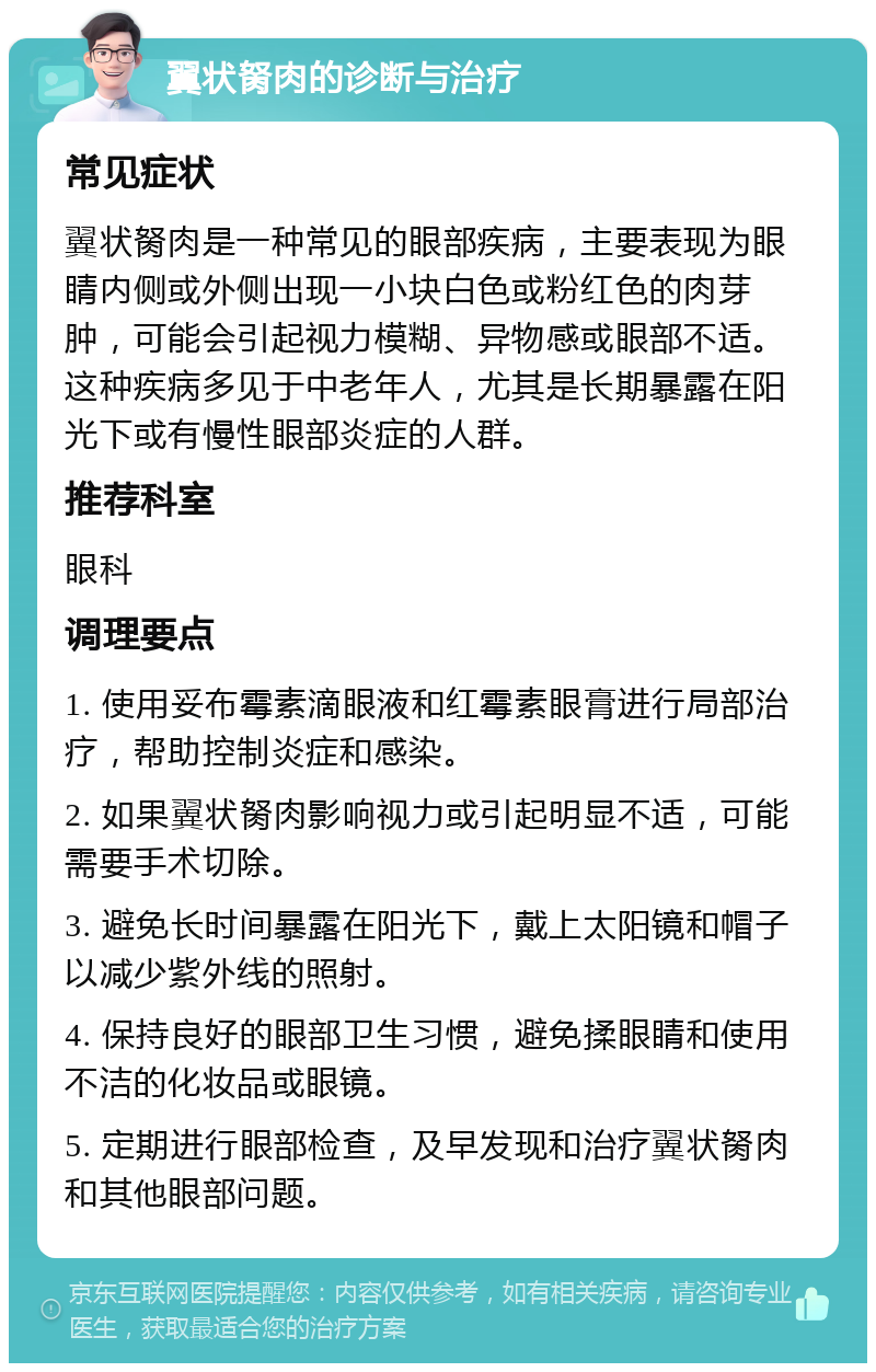 翼状胬肉的诊断与治疗 常见症状 翼状胬肉是一种常见的眼部疾病，主要表现为眼睛内侧或外侧出现一小块白色或粉红色的肉芽肿，可能会引起视力模糊、异物感或眼部不适。这种疾病多见于中老年人，尤其是长期暴露在阳光下或有慢性眼部炎症的人群。 推荐科室 眼科 调理要点 1. 使用妥布霉素滴眼液和红霉素眼膏进行局部治疗，帮助控制炎症和感染。 2. 如果翼状胬肉影响视力或引起明显不适，可能需要手术切除。 3. 避免长时间暴露在阳光下，戴上太阳镜和帽子以减少紫外线的照射。 4. 保持良好的眼部卫生习惯，避免揉眼睛和使用不洁的化妆品或眼镜。 5. 定期进行眼部检查，及早发现和治疗翼状胬肉和其他眼部问题。