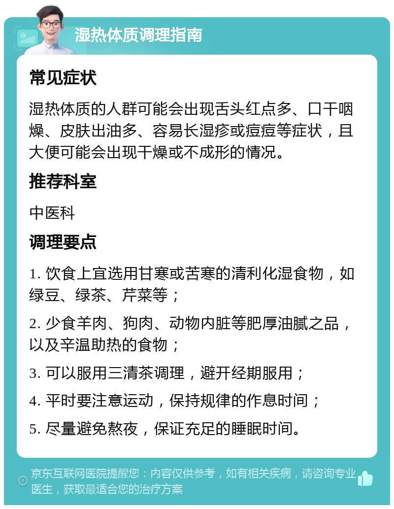 湿热体质调理指南 常见症状 湿热体质的人群可能会出现舌头红点多、口干咽燥、皮肤出油多、容易长湿疹或痘痘等症状，且大便可能会出现干燥或不成形的情况。 推荐科室 中医科 调理要点 1. 饮食上宜选用甘寒或苦寒的清利化湿食物，如绿豆、绿茶、芹菜等； 2. 少食羊肉、狗肉、动物内脏等肥厚油腻之品，以及辛温助热的食物； 3. 可以服用三清茶调理，避开经期服用； 4. 平时要注意运动，保持规律的作息时间； 5. 尽量避免熬夜，保证充足的睡眠时间。