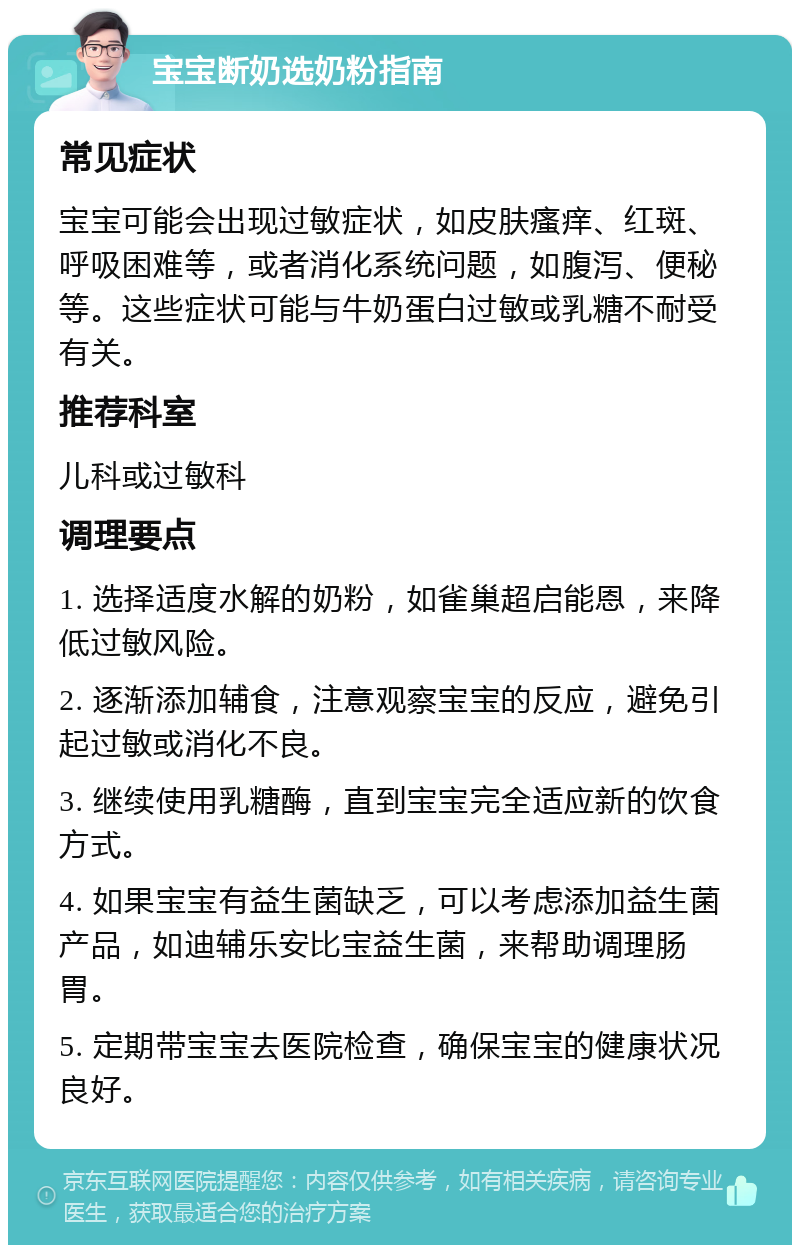 宝宝断奶选奶粉指南 常见症状 宝宝可能会出现过敏症状，如皮肤瘙痒、红斑、呼吸困难等，或者消化系统问题，如腹泻、便秘等。这些症状可能与牛奶蛋白过敏或乳糖不耐受有关。 推荐科室 儿科或过敏科 调理要点 1. 选择适度水解的奶粉，如雀巢超启能恩，来降低过敏风险。 2. 逐渐添加辅食，注意观察宝宝的反应，避免引起过敏或消化不良。 3. 继续使用乳糖酶，直到宝宝完全适应新的饮食方式。 4. 如果宝宝有益生菌缺乏，可以考虑添加益生菌产品，如迪辅乐安比宝益生菌，来帮助调理肠胃。 5. 定期带宝宝去医院检查，确保宝宝的健康状况良好。