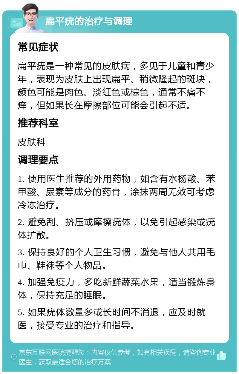 扁平疣的治疗与调理 常见症状 扁平疣是一种常见的皮肤病，多见于儿童和青少年，表现为皮肤上出现扁平、稍微隆起的斑块，颜色可能是肉色、淡红色或棕色，通常不痛不痒，但如果长在摩擦部位可能会引起不适。 推荐科室 皮肤科 调理要点 1. 使用医生推荐的外用药物，如含有水杨酸、苯甲酸、尿素等成分的药膏，涂抹两周无效可考虑冷冻治疗。 2. 避免刮、挤压或摩擦疣体，以免引起感染或疣体扩散。 3. 保持良好的个人卫生习惯，避免与他人共用毛巾、鞋袜等个人物品。 4. 加强免疫力，多吃新鲜蔬菜水果，适当锻炼身体，保持充足的睡眠。 5. 如果疣体数量多或长时间不消退，应及时就医，接受专业的治疗和指导。