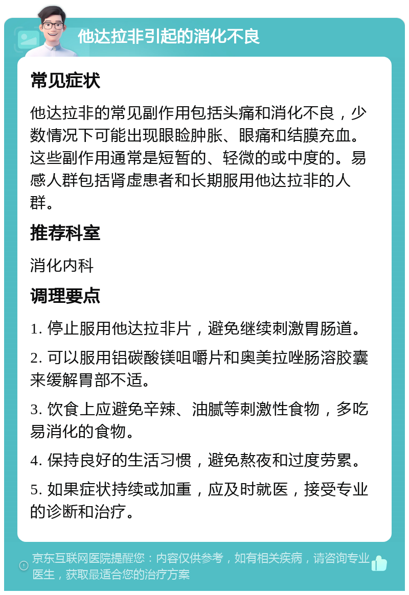 他达拉非引起的消化不良 常见症状 他达拉非的常见副作用包括头痛和消化不良，少数情况下可能出现眼睑肿胀、眼痛和结膜充血。这些副作用通常是短暂的、轻微的或中度的。易感人群包括肾虚患者和长期服用他达拉非的人群。 推荐科室 消化内科 调理要点 1. 停止服用他达拉非片，避免继续刺激胃肠道。 2. 可以服用铝碳酸镁咀嚼片和奥美拉唑肠溶胶囊来缓解胃部不适。 3. 饮食上应避免辛辣、油腻等刺激性食物，多吃易消化的食物。 4. 保持良好的生活习惯，避免熬夜和过度劳累。 5. 如果症状持续或加重，应及时就医，接受专业的诊断和治疗。