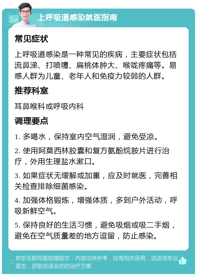 上呼吸道感染就医指南 常见症状 上呼吸道感染是一种常见的疾病，主要症状包括流鼻涕、打喷嚏、扁桃体肿大、喉咙疼痛等。易感人群为儿童、老年人和免疫力较弱的人群。 推荐科室 耳鼻喉科或呼吸内科 调理要点 1. 多喝水，保持室内空气湿润，避免受凉。 2. 使用阿莫西林胶囊和复方氨酚烷胺片进行治疗，外用生理盐水漱口。 3. 如果症状无缓解或加重，应及时就医，完善相关检查排除细菌感染。 4. 加强体格锻炼，增强体质，多到户外活动，呼吸新鲜空气。 5. 保持良好的生活习惯，避免吸烟或吸二手烟，避免在空气质量差的地方逗留，防止感染。