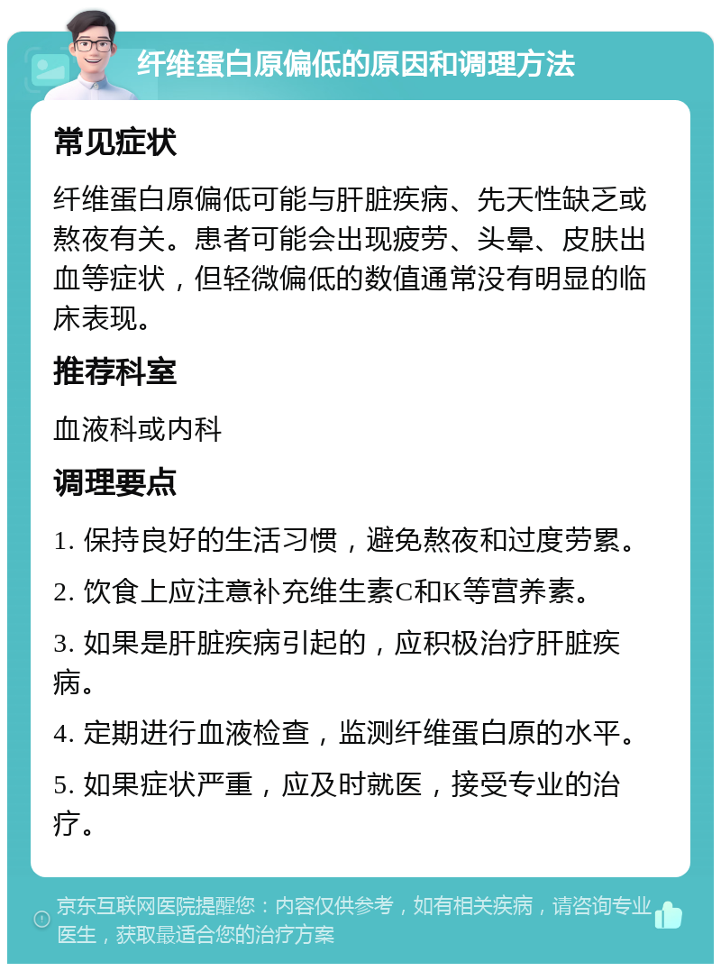 纤维蛋白原偏低的原因和调理方法 常见症状 纤维蛋白原偏低可能与肝脏疾病、先天性缺乏或熬夜有关。患者可能会出现疲劳、头晕、皮肤出血等症状，但轻微偏低的数值通常没有明显的临床表现。 推荐科室 血液科或内科 调理要点 1. 保持良好的生活习惯，避免熬夜和过度劳累。 2. 饮食上应注意补充维生素C和K等营养素。 3. 如果是肝脏疾病引起的，应积极治疗肝脏疾病。 4. 定期进行血液检查，监测纤维蛋白原的水平。 5. 如果症状严重，应及时就医，接受专业的治疗。