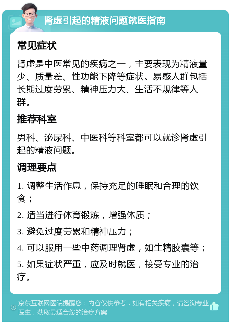 肾虚引起的精液问题就医指南 常见症状 肾虚是中医常见的疾病之一，主要表现为精液量少、质量差、性功能下降等症状。易感人群包括长期过度劳累、精神压力大、生活不规律等人群。 推荐科室 男科、泌尿科、中医科等科室都可以就诊肾虚引起的精液问题。 调理要点 1. 调整生活作息，保持充足的睡眠和合理的饮食； 2. 适当进行体育锻炼，增强体质； 3. 避免过度劳累和精神压力； 4. 可以服用一些中药调理肾虚，如生精胶囊等； 5. 如果症状严重，应及时就医，接受专业的治疗。