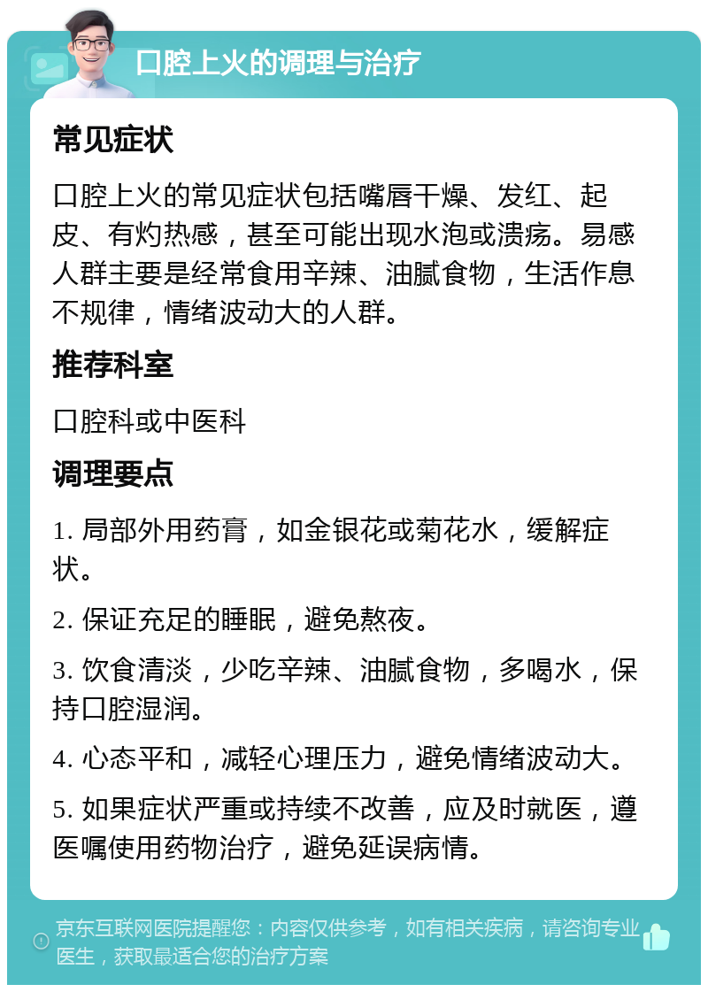 口腔上火的调理与治疗 常见症状 口腔上火的常见症状包括嘴唇干燥、发红、起皮、有灼热感，甚至可能出现水泡或溃疡。易感人群主要是经常食用辛辣、油腻食物，生活作息不规律，情绪波动大的人群。 推荐科室 口腔科或中医科 调理要点 1. 局部外用药膏，如金银花或菊花水，缓解症状。 2. 保证充足的睡眠，避免熬夜。 3. 饮食清淡，少吃辛辣、油腻食物，多喝水，保持口腔湿润。 4. 心态平和，减轻心理压力，避免情绪波动大。 5. 如果症状严重或持续不改善，应及时就医，遵医嘱使用药物治疗，避免延误病情。