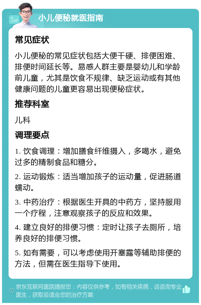 小儿便秘就医指南 常见症状 小儿便秘的常见症状包括大便干硬、排便困难、排便时间延长等。易感人群主要是婴幼儿和学龄前儿童，尤其是饮食不规律、缺乏运动或有其他健康问题的儿童更容易出现便秘症状。 推荐科室 儿科 调理要点 1. 饮食调理：增加膳食纤维摄入，多喝水，避免过多的精制食品和糖分。 2. 运动锻炼：适当增加孩子的运动量，促进肠道蠕动。 3. 中药治疗：根据医生开具的中药方，坚持服用一个疗程，注意观察孩子的反应和效果。 4. 建立良好的排便习惯：定时让孩子去厕所，培养良好的排便习惯。 5. 如有需要，可以考虑使用开塞露等辅助排便的方法，但需在医生指导下使用。