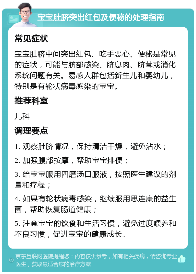 宝宝肚脐突出红包及便秘的处理指南 常见症状 宝宝肚脐中间突出红包、吃手恶心、便秘是常见的症状，可能与脐部感染、脐息肉、脐茸或消化系统问题有关。易感人群包括新生儿和婴幼儿，特别是有轮状病毒感染的宝宝。 推荐科室 儿科 调理要点 1. 观察肚脐情况，保持清洁干燥，避免沾水； 2. 加强腹部按摩，帮助宝宝排便； 3. 给宝宝服用四磨汤口服液，按照医生建议的剂量和疗程； 4. 如果有轮状病毒感染，继续服用思连康的益生菌，帮助恢复肠道健康； 5. 注意宝宝的饮食和生活习惯，避免过度喂养和不良习惯，促进宝宝的健康成长。