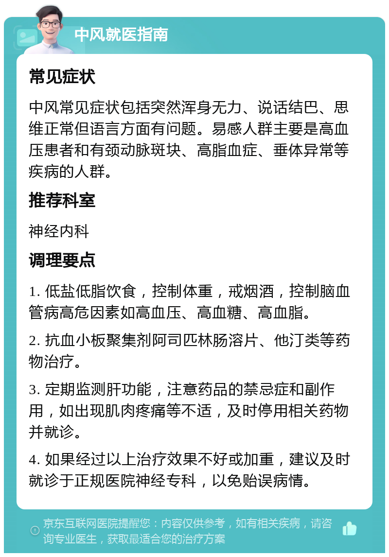 中风就医指南 常见症状 中风常见症状包括突然浑身无力、说话结巴、思维正常但语言方面有问题。易感人群主要是高血压患者和有颈动脉斑块、高脂血症、垂体异常等疾病的人群。 推荐科室 神经内科 调理要点 1. 低盐低脂饮食，控制体重，戒烟酒，控制脑血管病高危因素如高血压、高血糖、高血脂。 2. 抗血小板聚集剂阿司匹林肠溶片、他汀类等药物治疗。 3. 定期监测肝功能，注意药品的禁忌症和副作用，如出现肌肉疼痛等不适，及时停用相关药物并就诊。 4. 如果经过以上治疗效果不好或加重，建议及时就诊于正规医院神经专科，以免贻误病情。