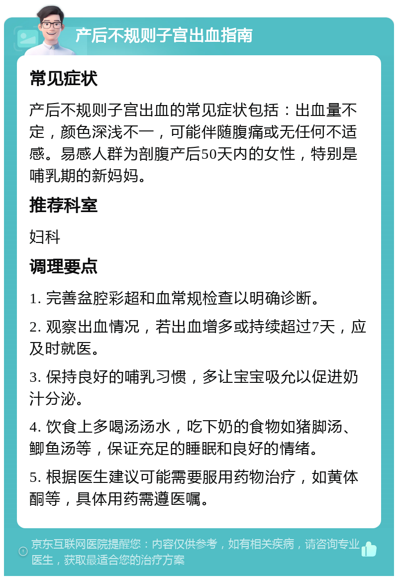 产后不规则子宫出血指南 常见症状 产后不规则子宫出血的常见症状包括：出血量不定，颜色深浅不一，可能伴随腹痛或无任何不适感。易感人群为剖腹产后50天内的女性，特别是哺乳期的新妈妈。 推荐科室 妇科 调理要点 1. 完善盆腔彩超和血常规检查以明确诊断。 2. 观察出血情况，若出血增多或持续超过7天，应及时就医。 3. 保持良好的哺乳习惯，多让宝宝吸允以促进奶汁分泌。 4. 饮食上多喝汤汤水，吃下奶的食物如猪脚汤、鲫鱼汤等，保证充足的睡眠和良好的情绪。 5. 根据医生建议可能需要服用药物治疗，如黄体酮等，具体用药需遵医嘱。