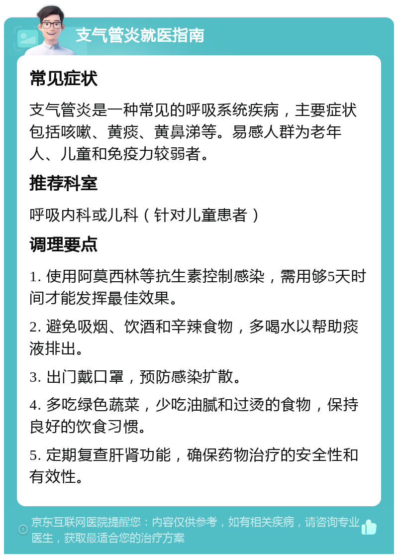 支气管炎就医指南 常见症状 支气管炎是一种常见的呼吸系统疾病，主要症状包括咳嗽、黄痰、黄鼻涕等。易感人群为老年人、儿童和免疫力较弱者。 推荐科室 呼吸内科或儿科（针对儿童患者） 调理要点 1. 使用阿莫西林等抗生素控制感染，需用够5天时间才能发挥最佳效果。 2. 避免吸烟、饮酒和辛辣食物，多喝水以帮助痰液排出。 3. 出门戴口罩，预防感染扩散。 4. 多吃绿色蔬菜，少吃油腻和过烫的食物，保持良好的饮食习惯。 5. 定期复查肝肾功能，确保药物治疗的安全性和有效性。