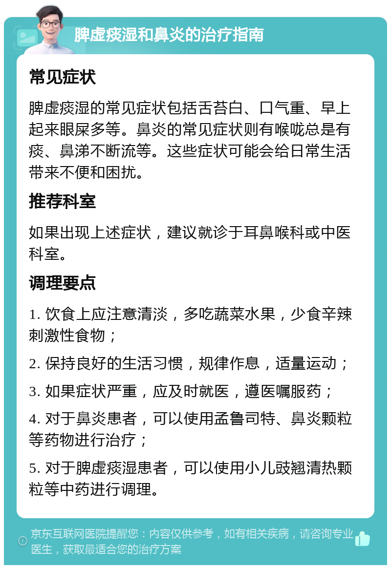 脾虚痰湿和鼻炎的治疗指南 常见症状 脾虚痰湿的常见症状包括舌苔白、口气重、早上起来眼屎多等。鼻炎的常见症状则有喉咙总是有痰、鼻涕不断流等。这些症状可能会给日常生活带来不便和困扰。 推荐科室 如果出现上述症状，建议就诊于耳鼻喉科或中医科室。 调理要点 1. 饮食上应注意清淡，多吃蔬菜水果，少食辛辣刺激性食物； 2. 保持良好的生活习惯，规律作息，适量运动； 3. 如果症状严重，应及时就医，遵医嘱服药； 4. 对于鼻炎患者，可以使用孟鲁司特、鼻炎颗粒等药物进行治疗； 5. 对于脾虚痰湿患者，可以使用小儿豉翘清热颗粒等中药进行调理。