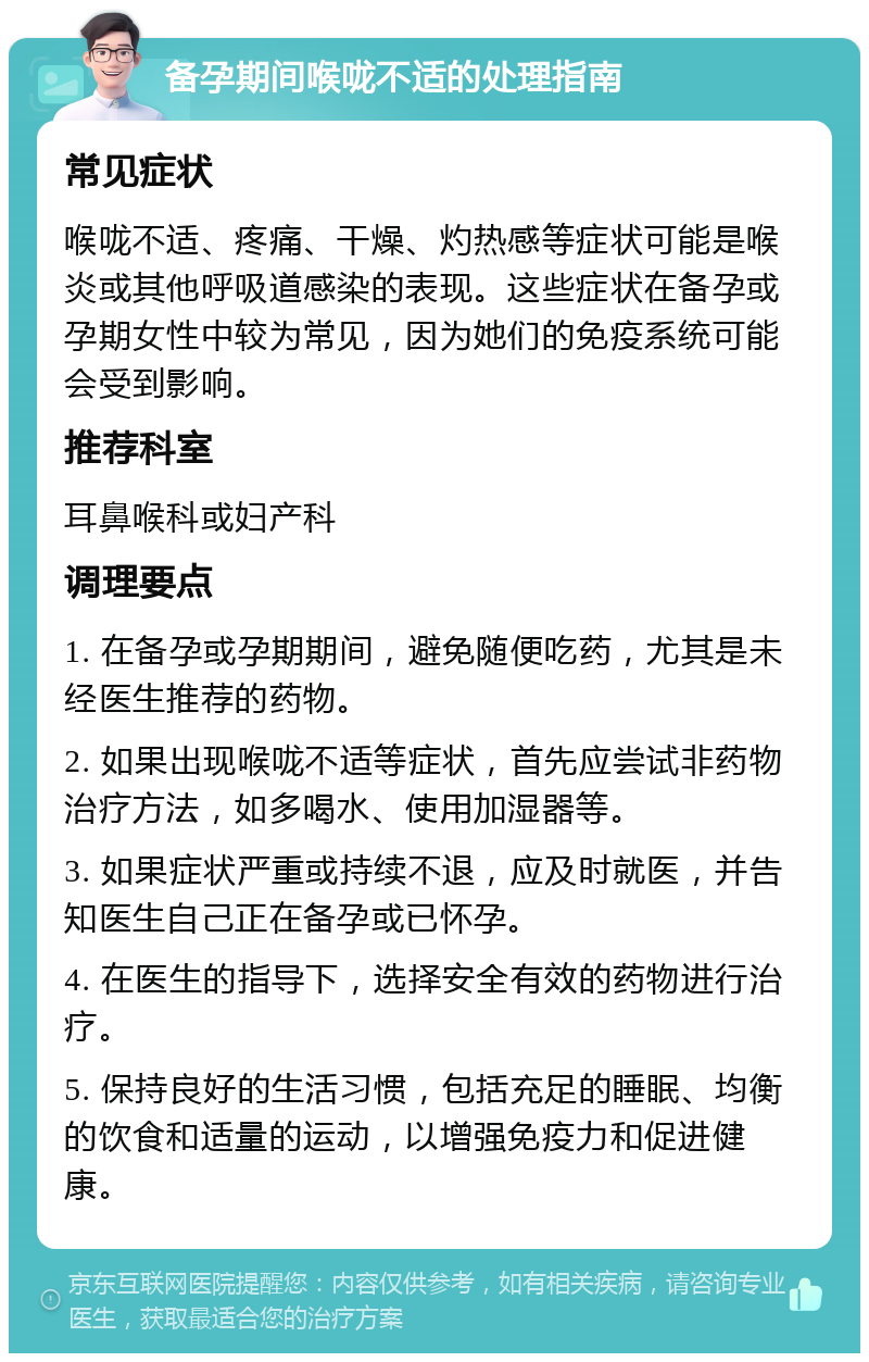 备孕期间喉咙不适的处理指南 常见症状 喉咙不适、疼痛、干燥、灼热感等症状可能是喉炎或其他呼吸道感染的表现。这些症状在备孕或孕期女性中较为常见，因为她们的免疫系统可能会受到影响。 推荐科室 耳鼻喉科或妇产科 调理要点 1. 在备孕或孕期期间，避免随便吃药，尤其是未经医生推荐的药物。 2. 如果出现喉咙不适等症状，首先应尝试非药物治疗方法，如多喝水、使用加湿器等。 3. 如果症状严重或持续不退，应及时就医，并告知医生自己正在备孕或已怀孕。 4. 在医生的指导下，选择安全有效的药物进行治疗。 5. 保持良好的生活习惯，包括充足的睡眠、均衡的饮食和适量的运动，以增强免疫力和促进健康。