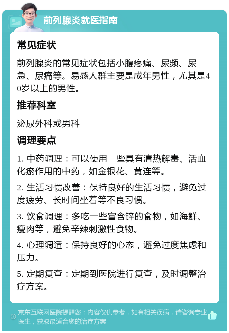 前列腺炎就医指南 常见症状 前列腺炎的常见症状包括小腹疼痛、尿频、尿急、尿痛等。易感人群主要是成年男性，尤其是40岁以上的男性。 推荐科室 泌尿外科或男科 调理要点 1. 中药调理：可以使用一些具有清热解毒、活血化瘀作用的中药，如金银花、黄连等。 2. 生活习惯改善：保持良好的生活习惯，避免过度疲劳、长时间坐着等不良习惯。 3. 饮食调理：多吃一些富含锌的食物，如海鲜、瘦肉等，避免辛辣刺激性食物。 4. 心理调适：保持良好的心态，避免过度焦虑和压力。 5. 定期复查：定期到医院进行复查，及时调整治疗方案。