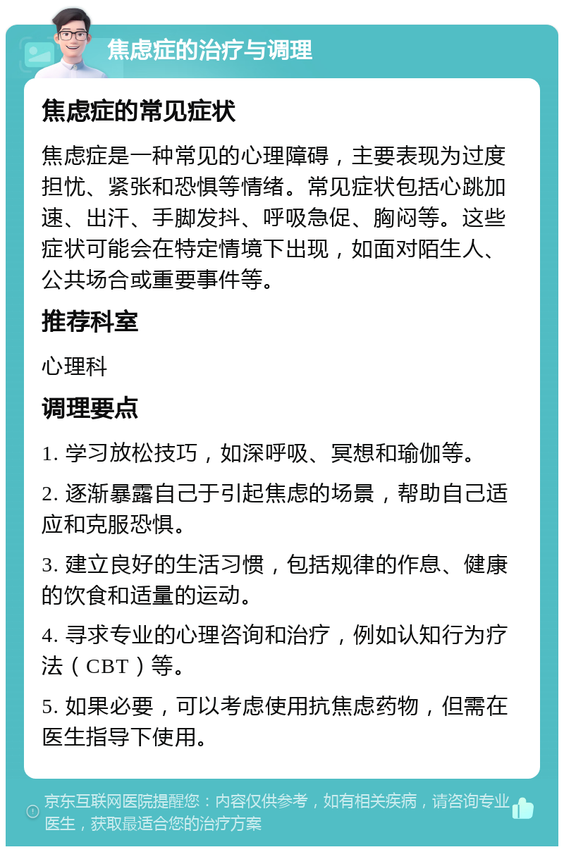 焦虑症的治疗与调理 焦虑症的常见症状 焦虑症是一种常见的心理障碍，主要表现为过度担忧、紧张和恐惧等情绪。常见症状包括心跳加速、出汗、手脚发抖、呼吸急促、胸闷等。这些症状可能会在特定情境下出现，如面对陌生人、公共场合或重要事件等。 推荐科室 心理科 调理要点 1. 学习放松技巧，如深呼吸、冥想和瑜伽等。 2. 逐渐暴露自己于引起焦虑的场景，帮助自己适应和克服恐惧。 3. 建立良好的生活习惯，包括规律的作息、健康的饮食和适量的运动。 4. 寻求专业的心理咨询和治疗，例如认知行为疗法（CBT）等。 5. 如果必要，可以考虑使用抗焦虑药物，但需在医生指导下使用。