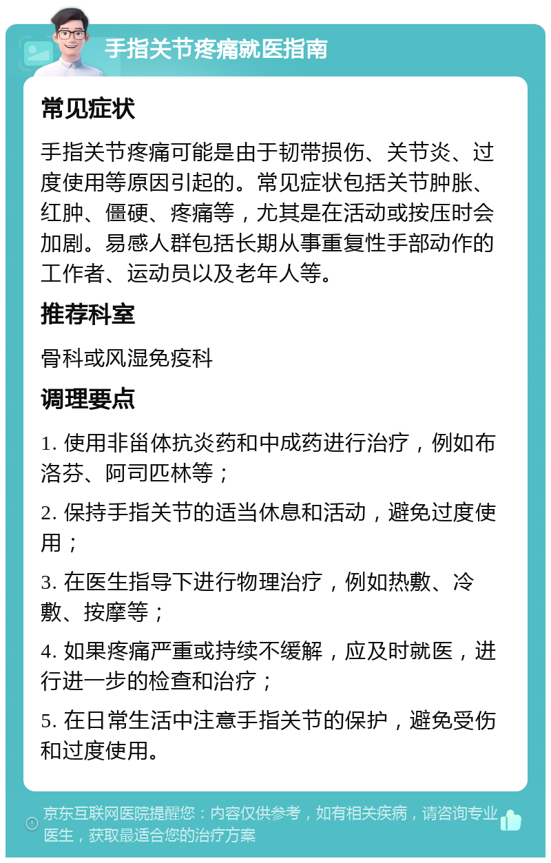 手指关节疼痛就医指南 常见症状 手指关节疼痛可能是由于韧带损伤、关节炎、过度使用等原因引起的。常见症状包括关节肿胀、红肿、僵硬、疼痛等，尤其是在活动或按压时会加剧。易感人群包括长期从事重复性手部动作的工作者、运动员以及老年人等。 推荐科室 骨科或风湿免疫科 调理要点 1. 使用非甾体抗炎药和中成药进行治疗，例如布洛芬、阿司匹林等； 2. 保持手指关节的适当休息和活动，避免过度使用； 3. 在医生指导下进行物理治疗，例如热敷、冷敷、按摩等； 4. 如果疼痛严重或持续不缓解，应及时就医，进行进一步的检查和治疗； 5. 在日常生活中注意手指关节的保护，避免受伤和过度使用。