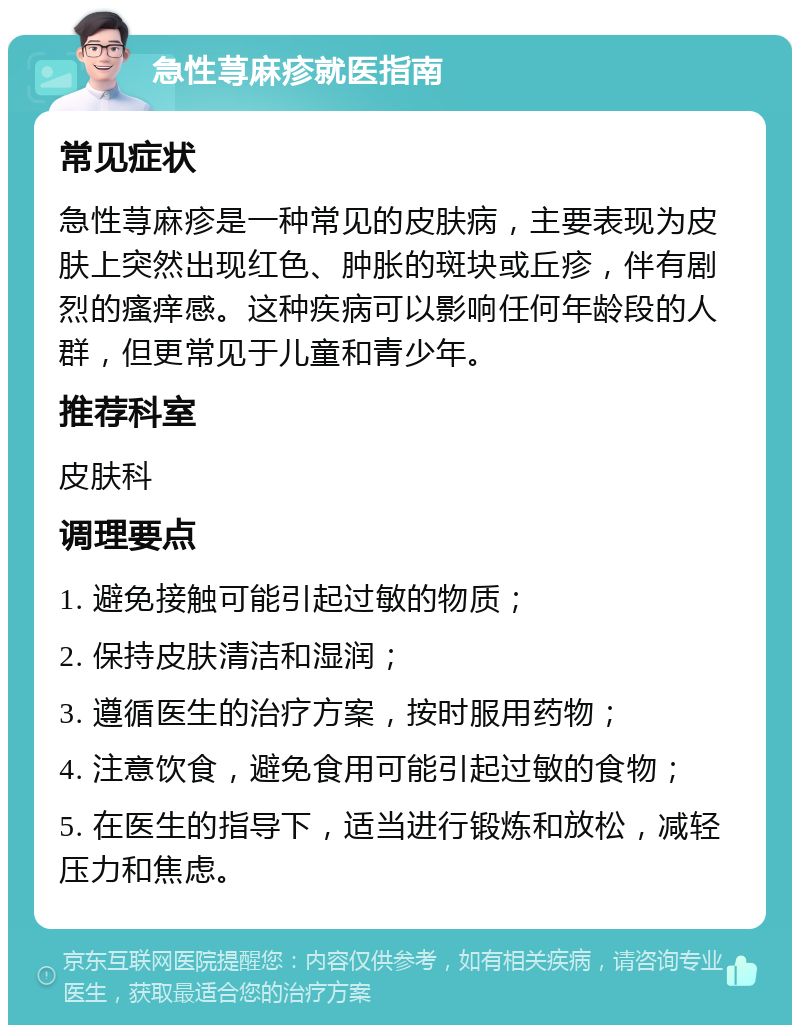 急性荨麻疹就医指南 常见症状 急性荨麻疹是一种常见的皮肤病，主要表现为皮肤上突然出现红色、肿胀的斑块或丘疹，伴有剧烈的瘙痒感。这种疾病可以影响任何年龄段的人群，但更常见于儿童和青少年。 推荐科室 皮肤科 调理要点 1. 避免接触可能引起过敏的物质； 2. 保持皮肤清洁和湿润； 3. 遵循医生的治疗方案，按时服用药物； 4. 注意饮食，避免食用可能引起过敏的食物； 5. 在医生的指导下，适当进行锻炼和放松，减轻压力和焦虑。