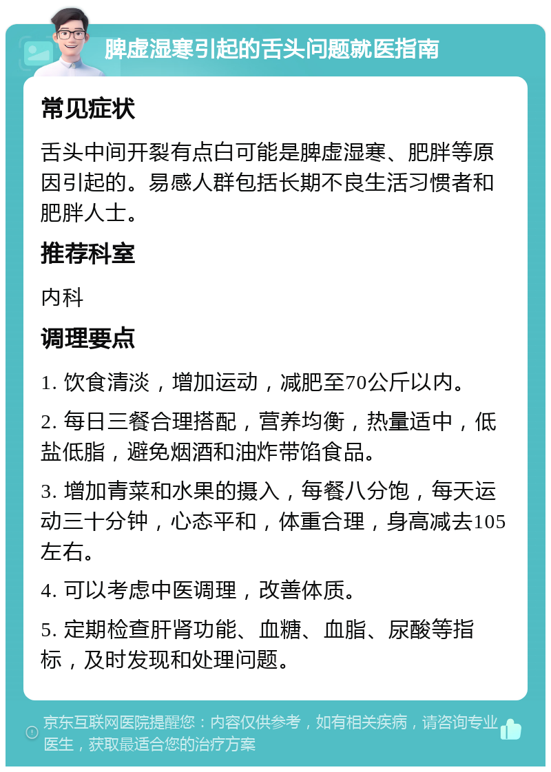 脾虚湿寒引起的舌头问题就医指南 常见症状 舌头中间开裂有点白可能是脾虚湿寒、肥胖等原因引起的。易感人群包括长期不良生活习惯者和肥胖人士。 推荐科室 内科 调理要点 1. 饮食清淡，增加运动，减肥至70公斤以内。 2. 每日三餐合理搭配，营养均衡，热量适中，低盐低脂，避免烟酒和油炸带馅食品。 3. 增加青菜和水果的摄入，每餐八分饱，每天运动三十分钟，心态平和，体重合理，身高减去105左右。 4. 可以考虑中医调理，改善体质。 5. 定期检查肝肾功能、血糖、血脂、尿酸等指标，及时发现和处理问题。