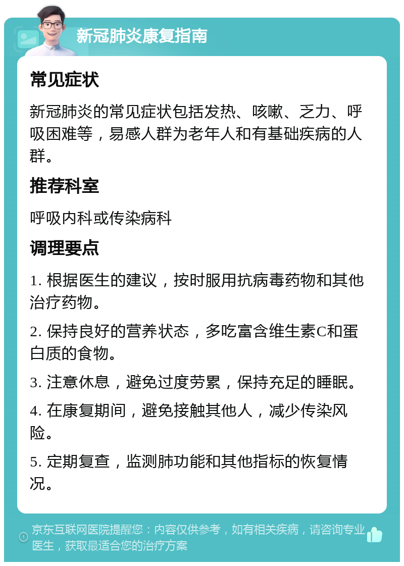 新冠肺炎康复指南 常见症状 新冠肺炎的常见症状包括发热、咳嗽、乏力、呼吸困难等，易感人群为老年人和有基础疾病的人群。 推荐科室 呼吸内科或传染病科 调理要点 1. 根据医生的建议，按时服用抗病毒药物和其他治疗药物。 2. 保持良好的营养状态，多吃富含维生素C和蛋白质的食物。 3. 注意休息，避免过度劳累，保持充足的睡眠。 4. 在康复期间，避免接触其他人，减少传染风险。 5. 定期复查，监测肺功能和其他指标的恢复情况。