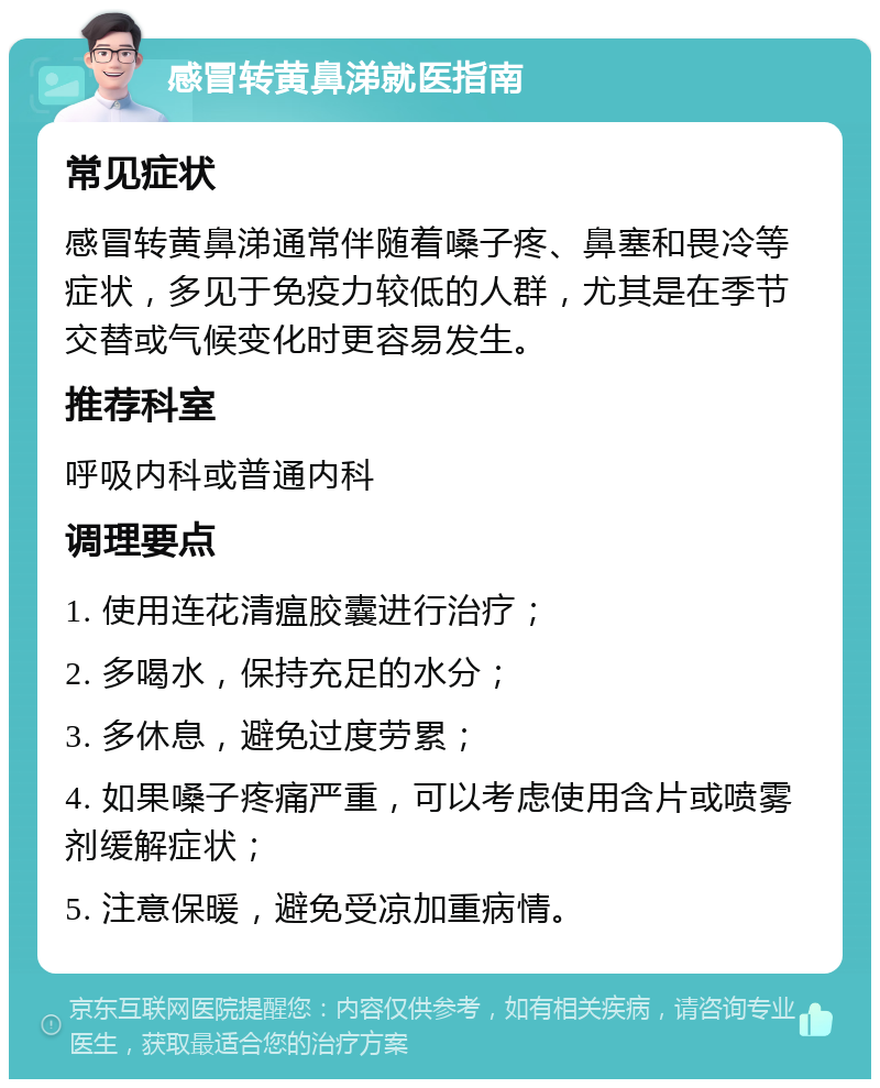 感冒转黄鼻涕就医指南 常见症状 感冒转黄鼻涕通常伴随着嗓子疼、鼻塞和畏冷等症状，多见于免疫力较低的人群，尤其是在季节交替或气候变化时更容易发生。 推荐科室 呼吸内科或普通内科 调理要点 1. 使用连花清瘟胶囊进行治疗； 2. 多喝水，保持充足的水分； 3. 多休息，避免过度劳累； 4. 如果嗓子疼痛严重，可以考虑使用含片或喷雾剂缓解症状； 5. 注意保暖，避免受凉加重病情。