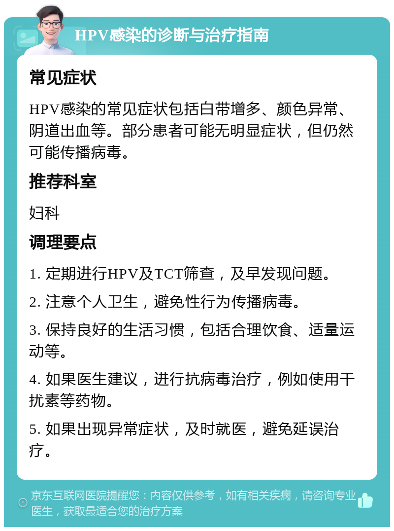 HPV感染的诊断与治疗指南 常见症状 HPV感染的常见症状包括白带增多、颜色异常、阴道出血等。部分患者可能无明显症状，但仍然可能传播病毒。 推荐科室 妇科 调理要点 1. 定期进行HPV及TCT筛查，及早发现问题。 2. 注意个人卫生，避免性行为传播病毒。 3. 保持良好的生活习惯，包括合理饮食、适量运动等。 4. 如果医生建议，进行抗病毒治疗，例如使用干扰素等药物。 5. 如果出现异常症状，及时就医，避免延误治疗。