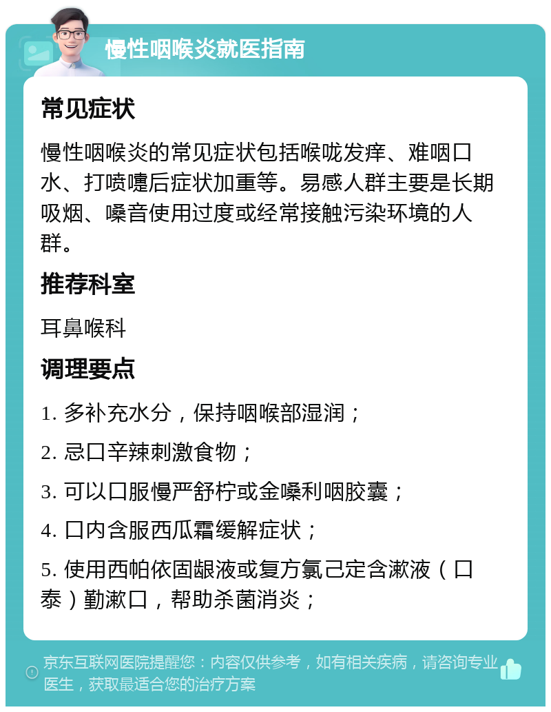 慢性咽喉炎就医指南 常见症状 慢性咽喉炎的常见症状包括喉咙发痒、难咽口水、打喷嚏后症状加重等。易感人群主要是长期吸烟、嗓音使用过度或经常接触污染环境的人群。 推荐科室 耳鼻喉科 调理要点 1. 多补充水分，保持咽喉部湿润； 2. 忌口辛辣刺激食物； 3. 可以口服慢严舒柠或金嗓利咽胶囊； 4. 口内含服西瓜霜缓解症状； 5. 使用西帕依固龈液或复方氯己定含漱液（口泰）勤漱口，帮助杀菌消炎；