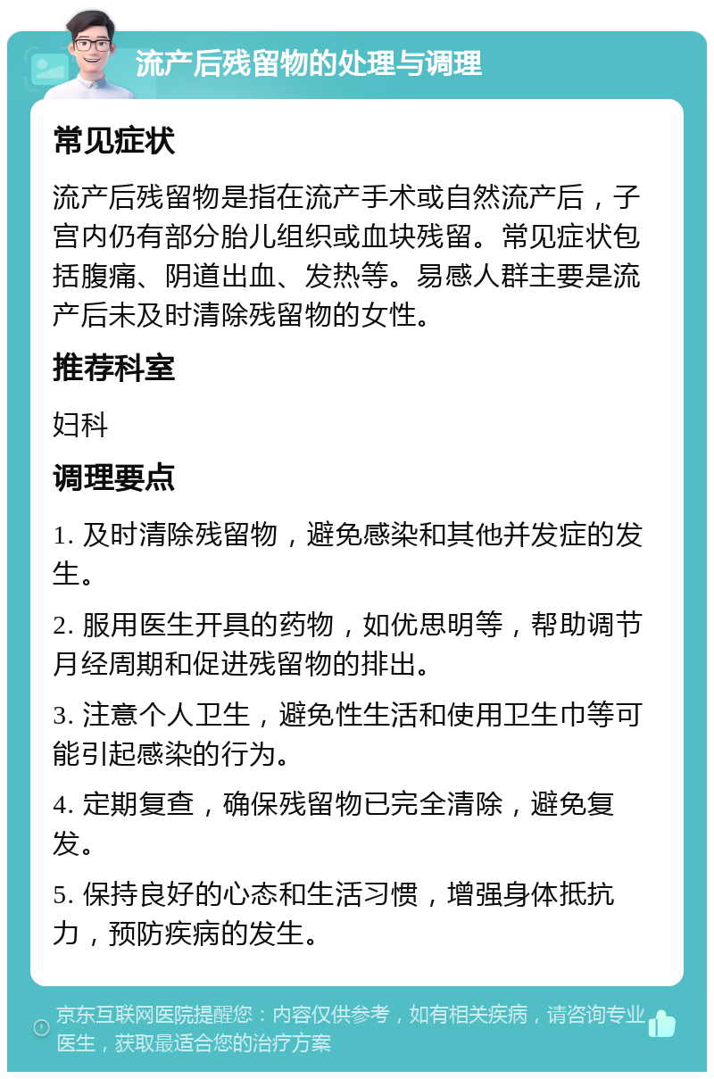 流产后残留物的处理与调理 常见症状 流产后残留物是指在流产手术或自然流产后，子宫内仍有部分胎儿组织或血块残留。常见症状包括腹痛、阴道出血、发热等。易感人群主要是流产后未及时清除残留物的女性。 推荐科室 妇科 调理要点 1. 及时清除残留物，避免感染和其他并发症的发生。 2. 服用医生开具的药物，如优思明等，帮助调节月经周期和促进残留物的排出。 3. 注意个人卫生，避免性生活和使用卫生巾等可能引起感染的行为。 4. 定期复查，确保残留物已完全清除，避免复发。 5. 保持良好的心态和生活习惯，增强身体抵抗力，预防疾病的发生。