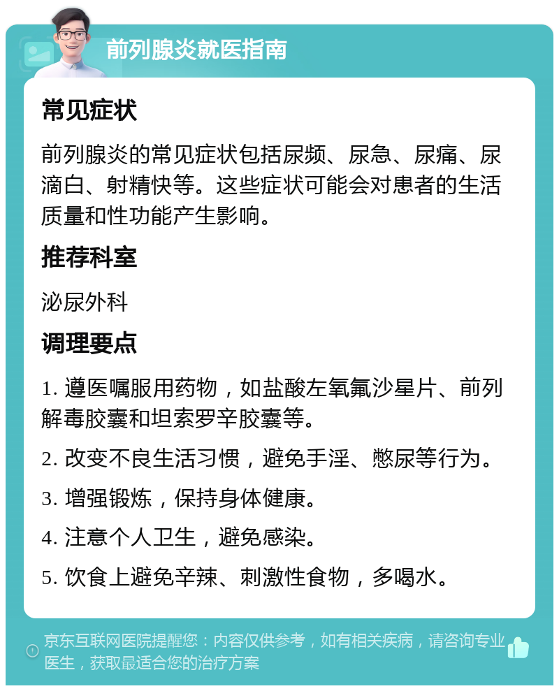 前列腺炎就医指南 常见症状 前列腺炎的常见症状包括尿频、尿急、尿痛、尿滴白、射精快等。这些症状可能会对患者的生活质量和性功能产生影响。 推荐科室 泌尿外科 调理要点 1. 遵医嘱服用药物，如盐酸左氧氟沙星片、前列解毒胶囊和坦索罗辛胶囊等。 2. 改变不良生活习惯，避免手淫、憋尿等行为。 3. 增强锻炼，保持身体健康。 4. 注意个人卫生，避免感染。 5. 饮食上避免辛辣、刺激性食物，多喝水。