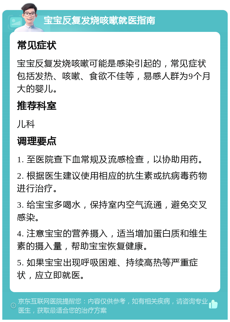 宝宝反复发烧咳嗽就医指南 常见症状 宝宝反复发烧咳嗽可能是感染引起的，常见症状包括发热、咳嗽、食欲不佳等，易感人群为9个月大的婴儿。 推荐科室 儿科 调理要点 1. 至医院查下血常规及流感检查，以协助用药。 2. 根据医生建议使用相应的抗生素或抗病毒药物进行治疗。 3. 给宝宝多喝水，保持室内空气流通，避免交叉感染。 4. 注意宝宝的营养摄入，适当增加蛋白质和维生素的摄入量，帮助宝宝恢复健康。 5. 如果宝宝出现呼吸困难、持续高热等严重症状，应立即就医。