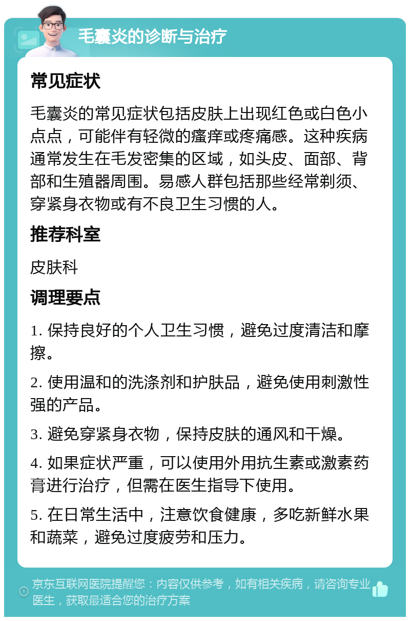 毛囊炎的诊断与治疗 常见症状 毛囊炎的常见症状包括皮肤上出现红色或白色小点点，可能伴有轻微的瘙痒或疼痛感。这种疾病通常发生在毛发密集的区域，如头皮、面部、背部和生殖器周围。易感人群包括那些经常剃须、穿紧身衣物或有不良卫生习惯的人。 推荐科室 皮肤科 调理要点 1. 保持良好的个人卫生习惯，避免过度清洁和摩擦。 2. 使用温和的洗涤剂和护肤品，避免使用刺激性强的产品。 3. 避免穿紧身衣物，保持皮肤的通风和干燥。 4. 如果症状严重，可以使用外用抗生素或激素药膏进行治疗，但需在医生指导下使用。 5. 在日常生活中，注意饮食健康，多吃新鲜水果和蔬菜，避免过度疲劳和压力。