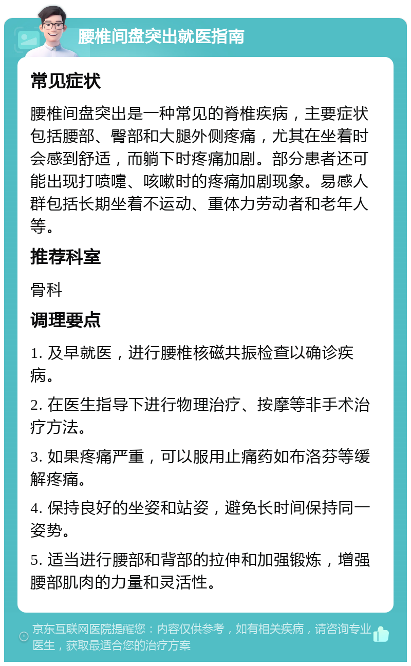 腰椎间盘突出就医指南 常见症状 腰椎间盘突出是一种常见的脊椎疾病，主要症状包括腰部、臀部和大腿外侧疼痛，尤其在坐着时会感到舒适，而躺下时疼痛加剧。部分患者还可能出现打喷嚏、咳嗽时的疼痛加剧现象。易感人群包括长期坐着不运动、重体力劳动者和老年人等。 推荐科室 骨科 调理要点 1. 及早就医，进行腰椎核磁共振检查以确诊疾病。 2. 在医生指导下进行物理治疗、按摩等非手术治疗方法。 3. 如果疼痛严重，可以服用止痛药如布洛芬等缓解疼痛。 4. 保持良好的坐姿和站姿，避免长时间保持同一姿势。 5. 适当进行腰部和背部的拉伸和加强锻炼，增强腰部肌肉的力量和灵活性。