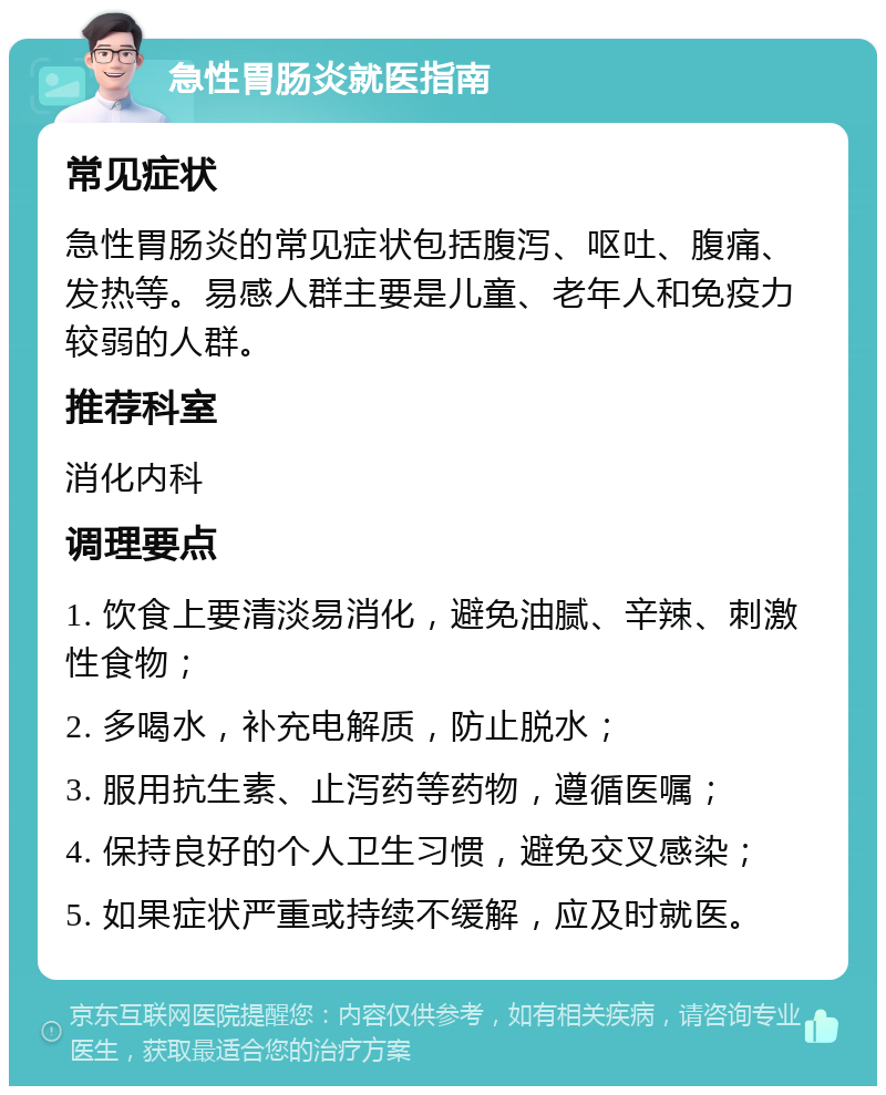 急性胃肠炎就医指南 常见症状 急性胃肠炎的常见症状包括腹泻、呕吐、腹痛、发热等。易感人群主要是儿童、老年人和免疫力较弱的人群。 推荐科室 消化内科 调理要点 1. 饮食上要清淡易消化，避免油腻、辛辣、刺激性食物； 2. 多喝水，补充电解质，防止脱水； 3. 服用抗生素、止泻药等药物，遵循医嘱； 4. 保持良好的个人卫生习惯，避免交叉感染； 5. 如果症状严重或持续不缓解，应及时就医。