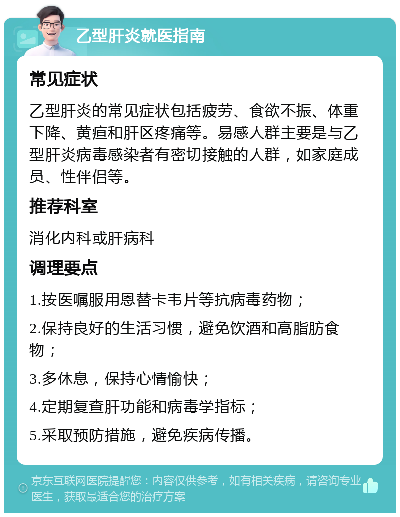 乙型肝炎就医指南 常见症状 乙型肝炎的常见症状包括疲劳、食欲不振、体重下降、黄疸和肝区疼痛等。易感人群主要是与乙型肝炎病毒感染者有密切接触的人群，如家庭成员、性伴侣等。 推荐科室 消化内科或肝病科 调理要点 1.按医嘱服用恩替卡韦片等抗病毒药物； 2.保持良好的生活习惯，避免饮酒和高脂肪食物； 3.多休息，保持心情愉快； 4.定期复查肝功能和病毒学指标； 5.采取预防措施，避免疾病传播。