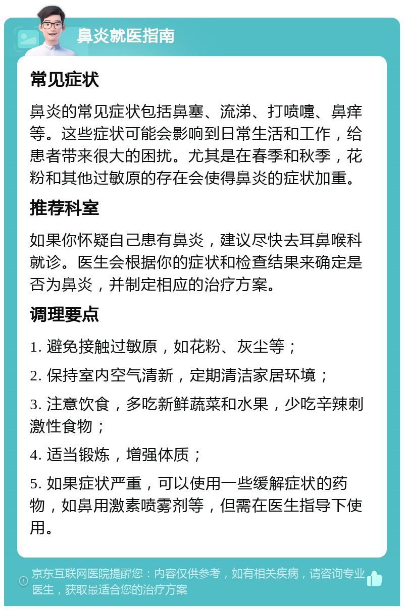 鼻炎就医指南 常见症状 鼻炎的常见症状包括鼻塞、流涕、打喷嚏、鼻痒等。这些症状可能会影响到日常生活和工作，给患者带来很大的困扰。尤其是在春季和秋季，花粉和其他过敏原的存在会使得鼻炎的症状加重。 推荐科室 如果你怀疑自己患有鼻炎，建议尽快去耳鼻喉科就诊。医生会根据你的症状和检查结果来确定是否为鼻炎，并制定相应的治疗方案。 调理要点 1. 避免接触过敏原，如花粉、灰尘等； 2. 保持室内空气清新，定期清洁家居环境； 3. 注意饮食，多吃新鲜蔬菜和水果，少吃辛辣刺激性食物； 4. 适当锻炼，增强体质； 5. 如果症状严重，可以使用一些缓解症状的药物，如鼻用激素喷雾剂等，但需在医生指导下使用。