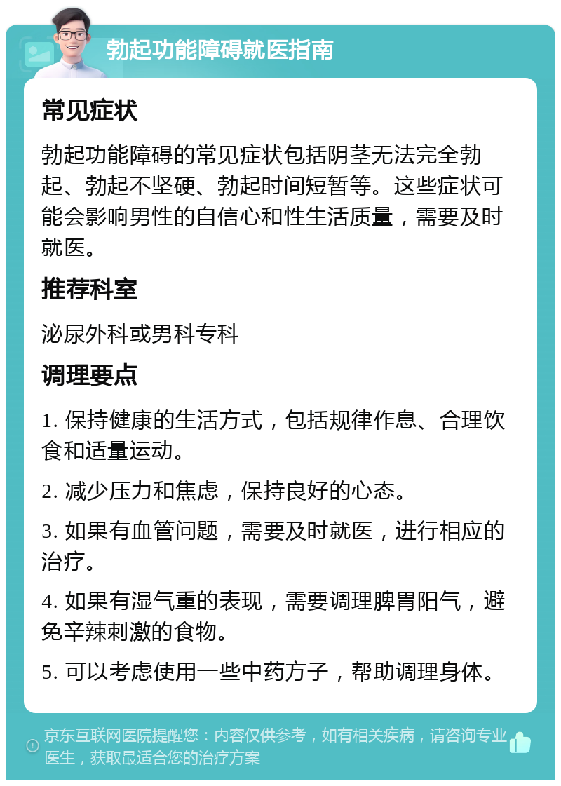 勃起功能障碍就医指南 常见症状 勃起功能障碍的常见症状包括阴茎无法完全勃起、勃起不坚硬、勃起时间短暂等。这些症状可能会影响男性的自信心和性生活质量，需要及时就医。 推荐科室 泌尿外科或男科专科 调理要点 1. 保持健康的生活方式，包括规律作息、合理饮食和适量运动。 2. 减少压力和焦虑，保持良好的心态。 3. 如果有血管问题，需要及时就医，进行相应的治疗。 4. 如果有湿气重的表现，需要调理脾胃阳气，避免辛辣刺激的食物。 5. 可以考虑使用一些中药方子，帮助调理身体。