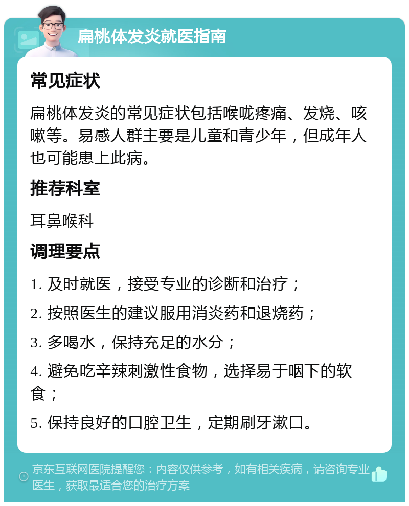 扁桃体发炎就医指南 常见症状 扁桃体发炎的常见症状包括喉咙疼痛、发烧、咳嗽等。易感人群主要是儿童和青少年，但成年人也可能患上此病。 推荐科室 耳鼻喉科 调理要点 1. 及时就医，接受专业的诊断和治疗； 2. 按照医生的建议服用消炎药和退烧药； 3. 多喝水，保持充足的水分； 4. 避免吃辛辣刺激性食物，选择易于咽下的软食； 5. 保持良好的口腔卫生，定期刷牙漱口。