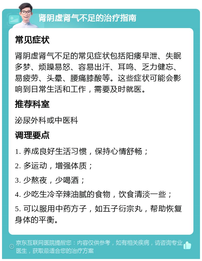 肾阴虚肾气不足的治疗指南 常见症状 肾阴虚肾气不足的常见症状包括阳痿早泄、失眠多梦、烦躁易怒、容易出汗、耳鸣、乏力健忘、易疲劳、头晕、腰痛膝酸等。这些症状可能会影响到日常生活和工作，需要及时就医。 推荐科室 泌尿外科或中医科 调理要点 1. 养成良好生活习惯，保持心情舒畅； 2. 多运动，增强体质； 3. 少熬夜，少喝酒； 4. 少吃生冷辛辣油腻的食物，饮食清淡一些； 5. 可以服用中药方子，如五子衍宗丸，帮助恢复身体的平衡。