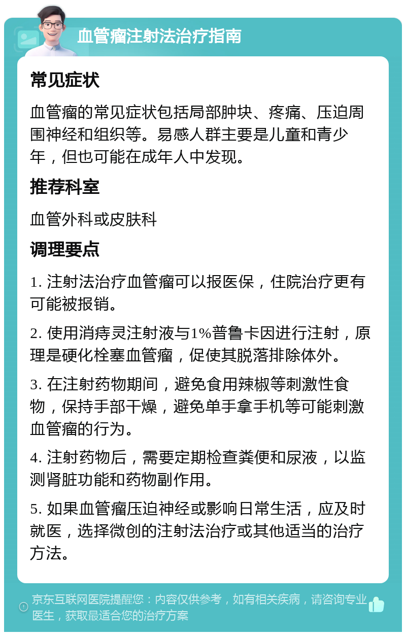 血管瘤注射法治疗指南 常见症状 血管瘤的常见症状包括局部肿块、疼痛、压迫周围神经和组织等。易感人群主要是儿童和青少年，但也可能在成年人中发现。 推荐科室 血管外科或皮肤科 调理要点 1. 注射法治疗血管瘤可以报医保，住院治疗更有可能被报销。 2. 使用消痔灵注射液与1%普鲁卡因进行注射，原理是硬化栓塞血管瘤，促使其脱落排除体外。 3. 在注射药物期间，避免食用辣椒等刺激性食物，保持手部干燥，避免单手拿手机等可能刺激血管瘤的行为。 4. 注射药物后，需要定期检查粪便和尿液，以监测肾脏功能和药物副作用。 5. 如果血管瘤压迫神经或影响日常生活，应及时就医，选择微创的注射法治疗或其他适当的治疗方法。