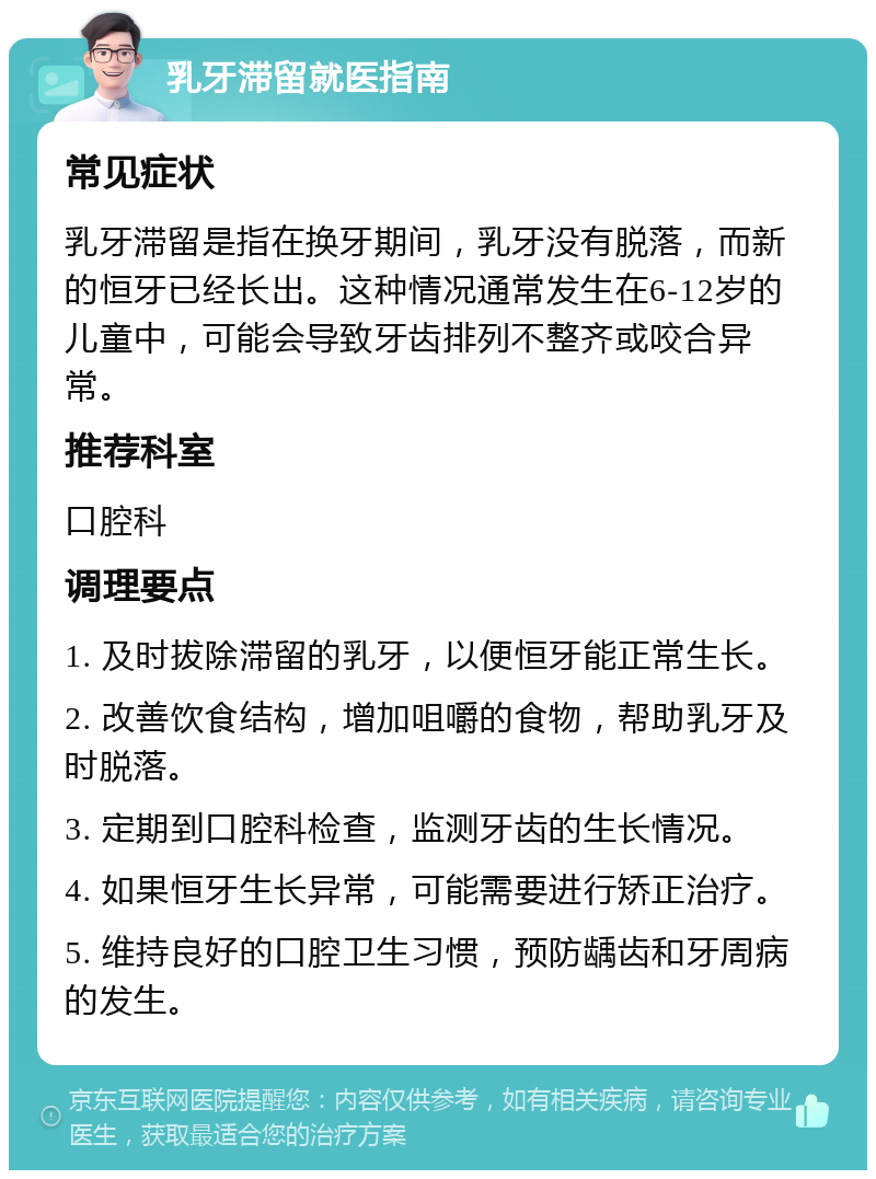 乳牙滞留就医指南 常见症状 乳牙滞留是指在换牙期间，乳牙没有脱落，而新的恒牙已经长出。这种情况通常发生在6-12岁的儿童中，可能会导致牙齿排列不整齐或咬合异常。 推荐科室 口腔科 调理要点 1. 及时拔除滞留的乳牙，以便恒牙能正常生长。 2. 改善饮食结构，增加咀嚼的食物，帮助乳牙及时脱落。 3. 定期到口腔科检查，监测牙齿的生长情况。 4. 如果恒牙生长异常，可能需要进行矫正治疗。 5. 维持良好的口腔卫生习惯，预防龋齿和牙周病的发生。