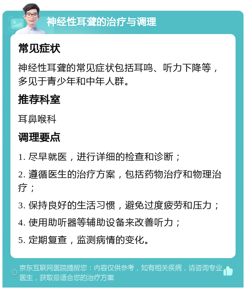 神经性耳聋的治疗与调理 常见症状 神经性耳聋的常见症状包括耳鸣、听力下降等，多见于青少年和中年人群。 推荐科室 耳鼻喉科 调理要点 1. 尽早就医，进行详细的检查和诊断； 2. 遵循医生的治疗方案，包括药物治疗和物理治疗； 3. 保持良好的生活习惯，避免过度疲劳和压力； 4. 使用助听器等辅助设备来改善听力； 5. 定期复查，监测病情的变化。