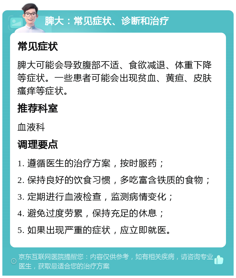 脾大：常见症状、诊断和治疗 常见症状 脾大可能会导致腹部不适、食欲减退、体重下降等症状。一些患者可能会出现贫血、黄疸、皮肤瘙痒等症状。 推荐科室 血液科 调理要点 1. 遵循医生的治疗方案，按时服药； 2. 保持良好的饮食习惯，多吃富含铁质的食物； 3. 定期进行血液检查，监测病情变化； 4. 避免过度劳累，保持充足的休息； 5. 如果出现严重的症状，应立即就医。