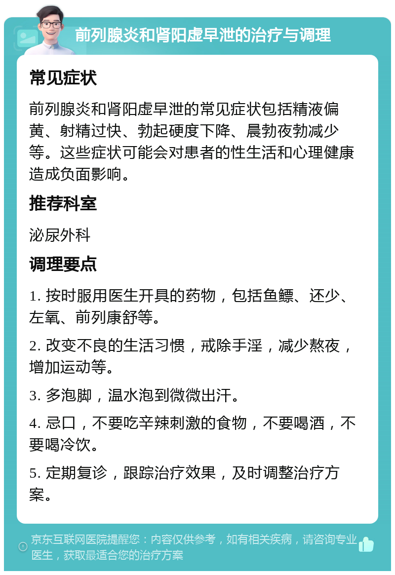 前列腺炎和肾阳虚早泄的治疗与调理 常见症状 前列腺炎和肾阳虚早泄的常见症状包括精液偏黄、射精过快、勃起硬度下降、晨勃夜勃减少等。这些症状可能会对患者的性生活和心理健康造成负面影响。 推荐科室 泌尿外科 调理要点 1. 按时服用医生开具的药物，包括鱼鳔、还少、左氧、前列康舒等。 2. 改变不良的生活习惯，戒除手淫，减少熬夜，增加运动等。 3. 多泡脚，温水泡到微微出汗。 4. 忌口，不要吃辛辣刺激的食物，不要喝酒，不要喝冷饮。 5. 定期复诊，跟踪治疗效果，及时调整治疗方案。