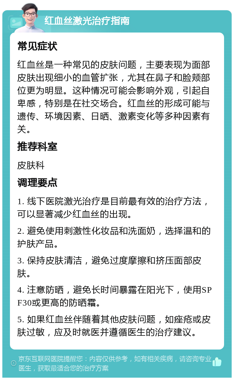 红血丝激光治疗指南 常见症状 红血丝是一种常见的皮肤问题，主要表现为面部皮肤出现细小的血管扩张，尤其在鼻子和脸颊部位更为明显。这种情况可能会影响外观，引起自卑感，特别是在社交场合。红血丝的形成可能与遗传、环境因素、日晒、激素变化等多种因素有关。 推荐科室 皮肤科 调理要点 1. 线下医院激光治疗是目前最有效的治疗方法，可以显著减少红血丝的出现。 2. 避免使用刺激性化妆品和洗面奶，选择温和的护肤产品。 3. 保持皮肤清洁，避免过度摩擦和挤压面部皮肤。 4. 注意防晒，避免长时间暴露在阳光下，使用SPF30或更高的防晒霜。 5. 如果红血丝伴随着其他皮肤问题，如痤疮或皮肤过敏，应及时就医并遵循医生的治疗建议。