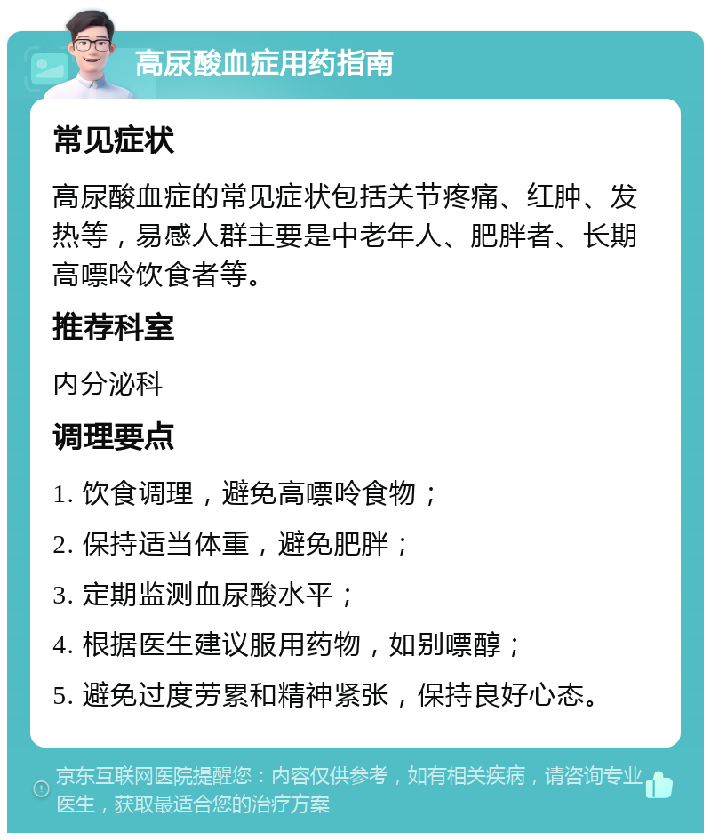 高尿酸血症用药指南 常见症状 高尿酸血症的常见症状包括关节疼痛、红肿、发热等，易感人群主要是中老年人、肥胖者、长期高嘌呤饮食者等。 推荐科室 内分泌科 调理要点 1. 饮食调理，避免高嘌呤食物； 2. 保持适当体重，避免肥胖； 3. 定期监测血尿酸水平； 4. 根据医生建议服用药物，如别嘌醇； 5. 避免过度劳累和精神紧张，保持良好心态。