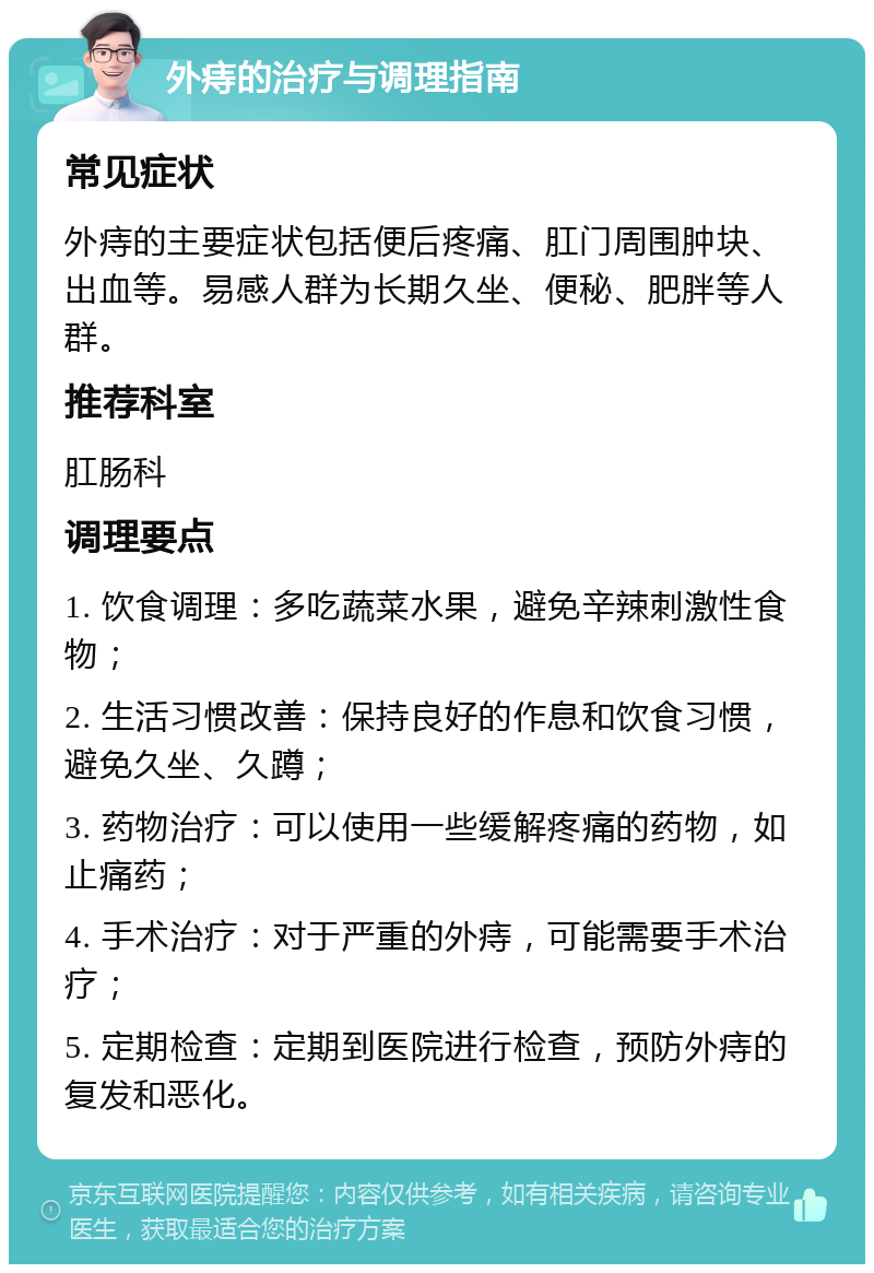 外痔的治疗与调理指南 常见症状 外痔的主要症状包括便后疼痛、肛门周围肿块、出血等。易感人群为长期久坐、便秘、肥胖等人群。 推荐科室 肛肠科 调理要点 1. 饮食调理：多吃蔬菜水果，避免辛辣刺激性食物； 2. 生活习惯改善：保持良好的作息和饮食习惯，避免久坐、久蹲； 3. 药物治疗：可以使用一些缓解疼痛的药物，如止痛药； 4. 手术治疗：对于严重的外痔，可能需要手术治疗； 5. 定期检查：定期到医院进行检查，预防外痔的复发和恶化。