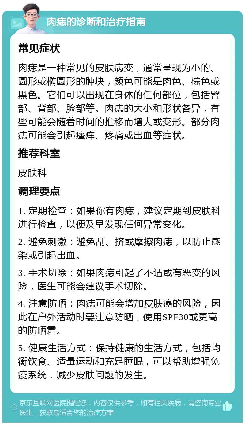 肉痣的诊断和治疗指南 常见症状 肉痣是一种常见的皮肤病变，通常呈现为小的、圆形或椭圆形的肿块，颜色可能是肉色、棕色或黑色。它们可以出现在身体的任何部位，包括臀部、背部、脸部等。肉痣的大小和形状各异，有些可能会随着时间的推移而增大或变形。部分肉痣可能会引起瘙痒、疼痛或出血等症状。 推荐科室 皮肤科 调理要点 1. 定期检查：如果你有肉痣，建议定期到皮肤科进行检查，以便及早发现任何异常变化。 2. 避免刺激：避免刮、挤或摩擦肉痣，以防止感染或引起出血。 3. 手术切除：如果肉痣引起了不适或有恶变的风险，医生可能会建议手术切除。 4. 注意防晒：肉痣可能会增加皮肤癌的风险，因此在户外活动时要注意防晒，使用SPF30或更高的防晒霜。 5. 健康生活方式：保持健康的生活方式，包括均衡饮食、适量运动和充足睡眠，可以帮助增强免疫系统，减少皮肤问题的发生。