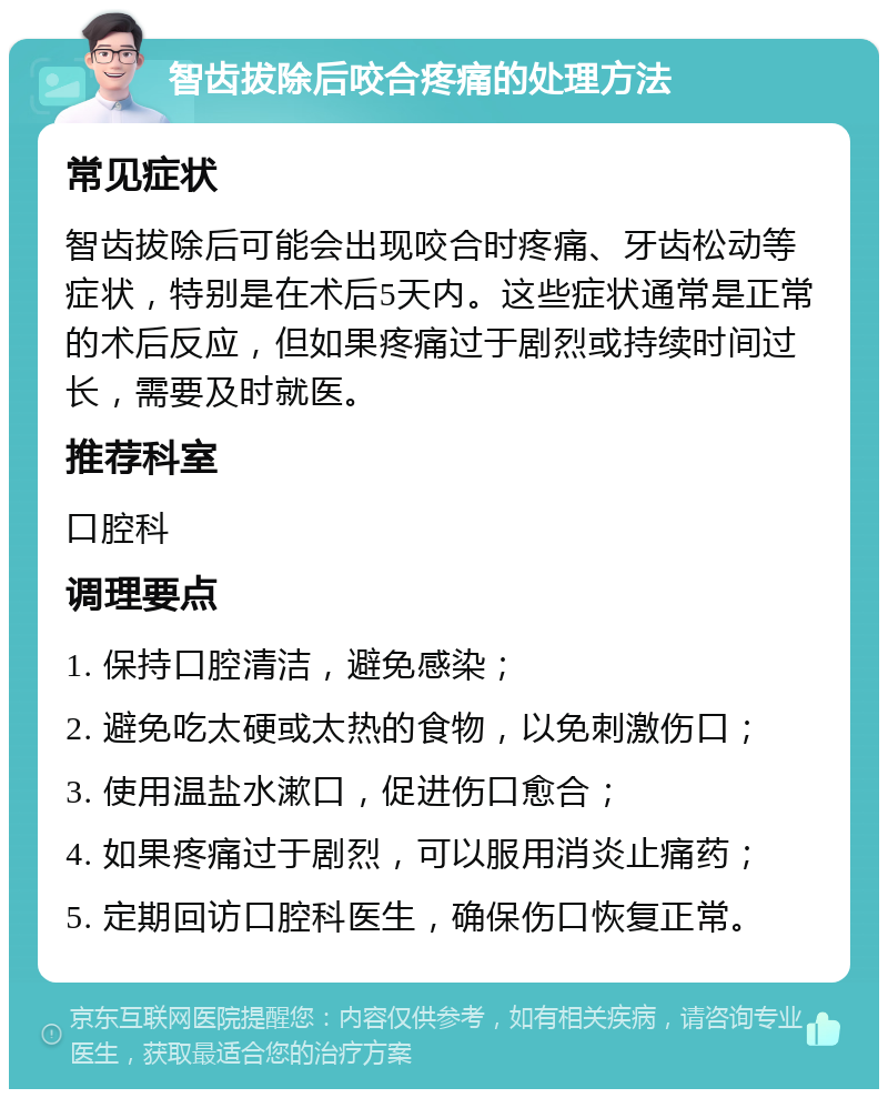 智齿拔除后咬合疼痛的处理方法 常见症状 智齿拔除后可能会出现咬合时疼痛、牙齿松动等症状，特别是在术后5天内。这些症状通常是正常的术后反应，但如果疼痛过于剧烈或持续时间过长，需要及时就医。 推荐科室 口腔科 调理要点 1. 保持口腔清洁，避免感染； 2. 避免吃太硬或太热的食物，以免刺激伤口； 3. 使用温盐水漱口，促进伤口愈合； 4. 如果疼痛过于剧烈，可以服用消炎止痛药； 5. 定期回访口腔科医生，确保伤口恢复正常。