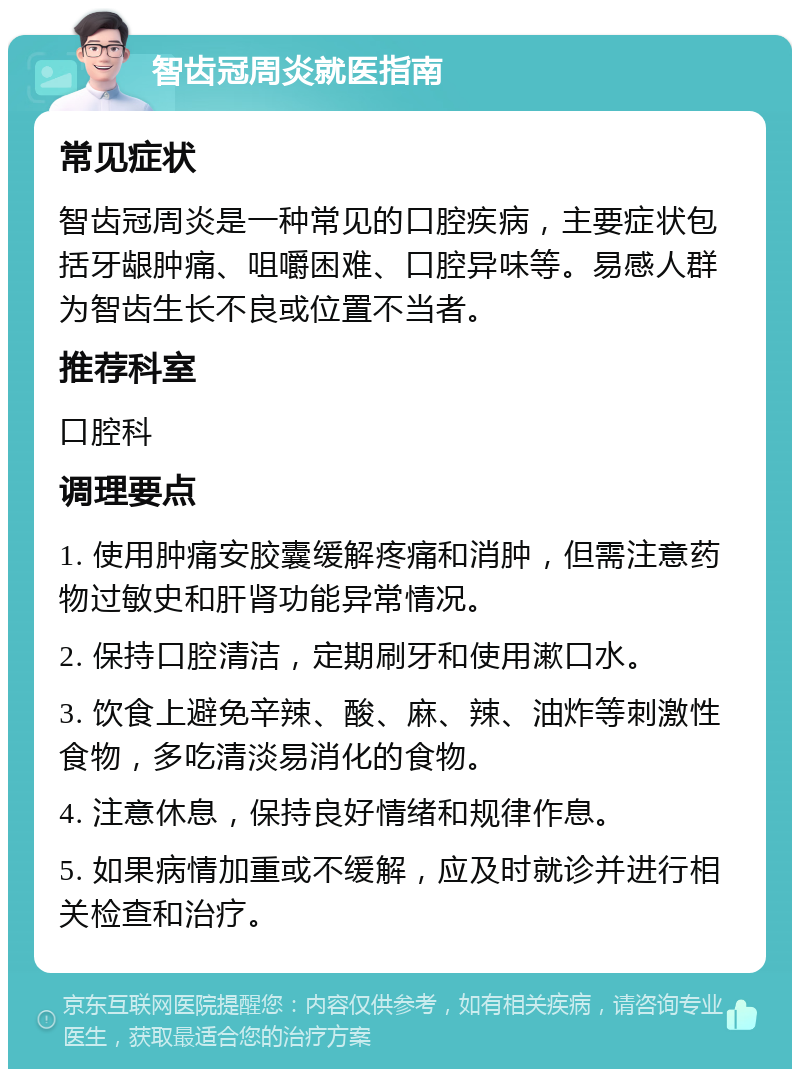 智齿冠周炎就医指南 常见症状 智齿冠周炎是一种常见的口腔疾病，主要症状包括牙龈肿痛、咀嚼困难、口腔异味等。易感人群为智齿生长不良或位置不当者。 推荐科室 口腔科 调理要点 1. 使用肿痛安胶囊缓解疼痛和消肿，但需注意药物过敏史和肝肾功能异常情况。 2. 保持口腔清洁，定期刷牙和使用漱口水。 3. 饮食上避免辛辣、酸、麻、辣、油炸等刺激性食物，多吃清淡易消化的食物。 4. 注意休息，保持良好情绪和规律作息。 5. 如果病情加重或不缓解，应及时就诊并进行相关检查和治疗。