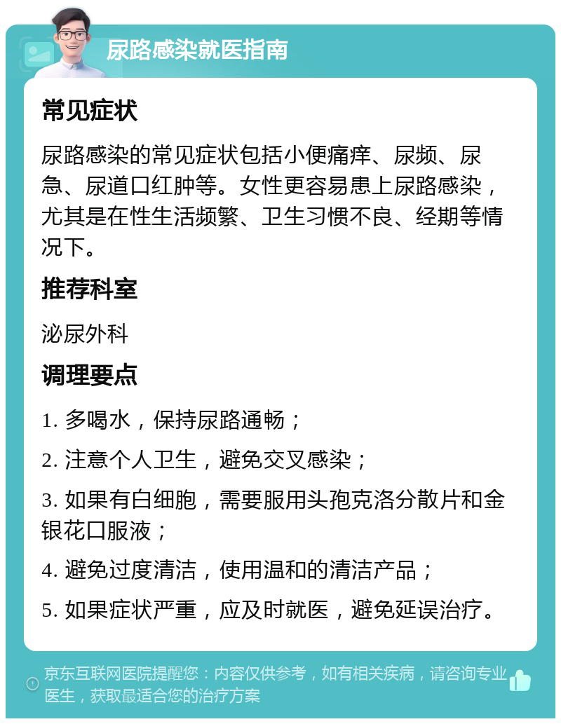 尿路感染就医指南 常见症状 尿路感染的常见症状包括小便痛痒、尿频、尿急、尿道口红肿等。女性更容易患上尿路感染，尤其是在性生活频繁、卫生习惯不良、经期等情况下。 推荐科室 泌尿外科 调理要点 1. 多喝水，保持尿路通畅； 2. 注意个人卫生，避免交叉感染； 3. 如果有白细胞，需要服用头孢克洛分散片和金银花口服液； 4. 避免过度清洁，使用温和的清洁产品； 5. 如果症状严重，应及时就医，避免延误治疗。