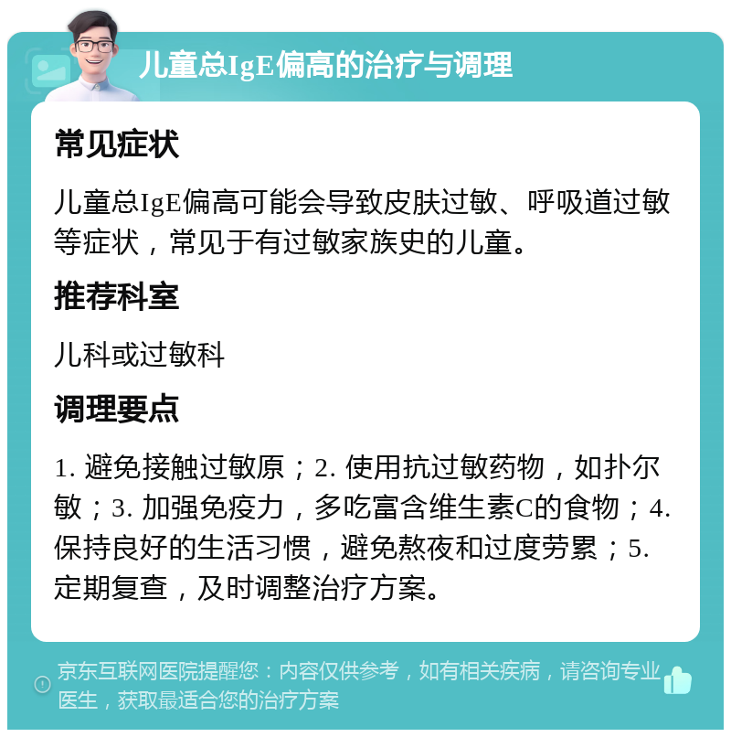 儿童总IgE偏高的治疗与调理 常见症状 儿童总IgE偏高可能会导致皮肤过敏、呼吸道过敏等症状，常见于有过敏家族史的儿童。 推荐科室 儿科或过敏科 调理要点 1. 避免接触过敏原；2. 使用抗过敏药物，如扑尔敏；3. 加强免疫力，多吃富含维生素C的食物；4. 保持良好的生活习惯，避免熬夜和过度劳累；5. 定期复查，及时调整治疗方案。